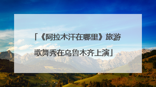 《阿拉木汗在哪里》旅游歌舞秀在乌鲁木齐上演
