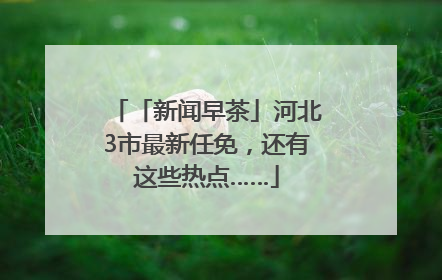 「新闻早茶」河北3市最新任免，还有这些热点……