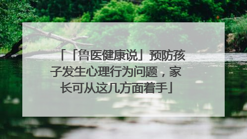 「鲁医健康说」预防孩子发生心理行为问题，家长可从这几方面着手
