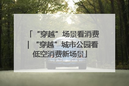 “穿越”场景看消费｜“穿越”城市公园看低空消费新场景