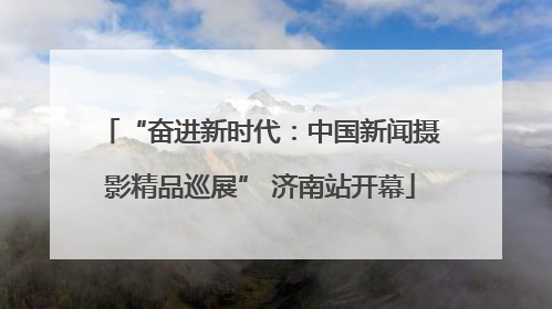 “奋进新时代：中国新闻摄影精品巡展” 济南站开幕