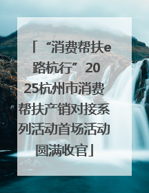 “消费帮扶e 路杭行”2025杭州市消费帮扶产销对接系列活动首场活动圆满收官