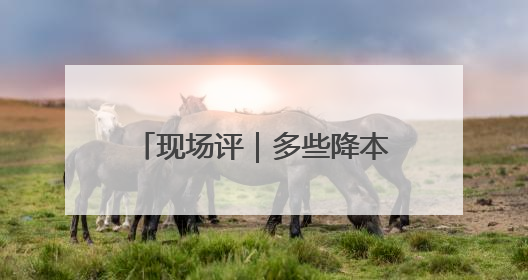 现场评｜多些降本增效的“金钥匙”