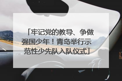 牢记党的教导、争做强国少年！青岛举行示范性少先队入队仪式