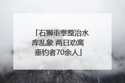 石狮重拳整治水库乱象 两日劝离垂钓者70余人