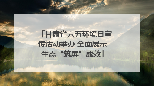 甘肃省六五环境日宣传活动举办 全面展示生态“筑屏”成效