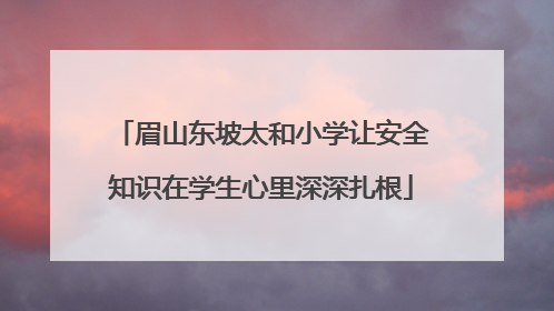 眉山东坡太和小学让安全知识在学生心里深深扎根