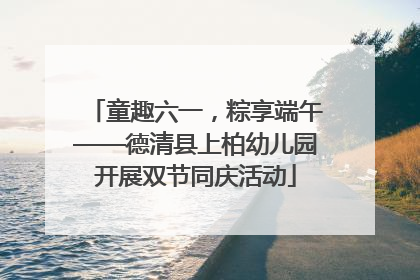 童趣六一，粽享端午——德清县上柏幼儿园开展双节同庆活动