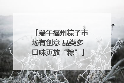 端午福州粽子市场有创意 品类多口味更放“粽”