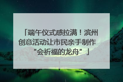 端午仪式感拉满！滨州创意活动让市民亲手制作“会祈福的龙舟”