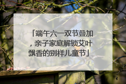 端午六一双节叠加，亲子家庭解锁艾叶飘香的别样儿童节