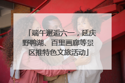 端午邂逅六一，延庆野鸭湖、百里画廊等景区推特色文旅活动