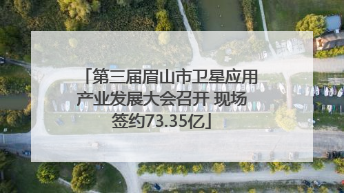 第三届眉山市卫星应用产业发展大会召开 现场签约73.35亿