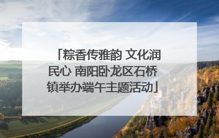 粽香传雅韵 文化润民心 南阳卧龙区石桥镇举办端午主题活动