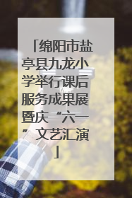绵阳市盐亭县九龙小学举行课后服务成果展暨庆“六一”文艺汇演