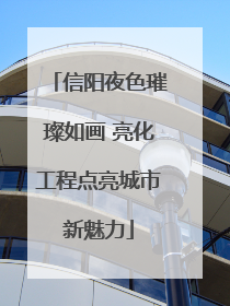 信阳夜色璀璨如画 亮化工程点亮城市新魅力