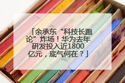 余承东“科技长跑论”炸场！华为去年研发投入近1800亿元，底气何在？