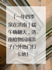 一年四季 泉在济南｜端午嗨翻天，济南植物园成亲子户外热门打卡地