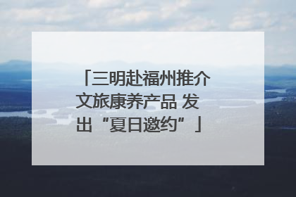 三明赴福州推介文旅康养产品 发出“夏日邀约”
