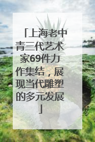 上海老中青三代艺术家69件力作集结，展现当代雕塑的多元发展