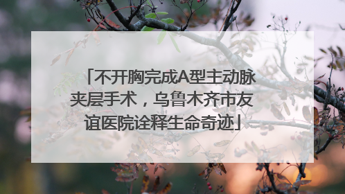 不开胸完成A型主动脉夹层手术，乌鲁木齐市友谊医院诠释生命奇迹