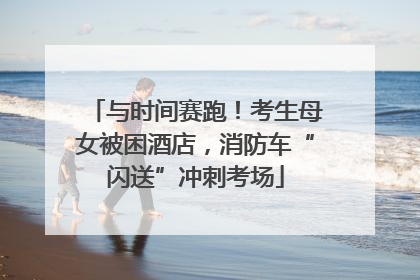 与时间赛跑！考生母女被困酒店，消防车“闪送”冲刺考场