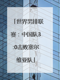 世界男排联赛：中国队3:0击败塞尔维亚队