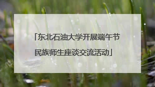 东北石油大学开展端午节民族师生座谈交流活动