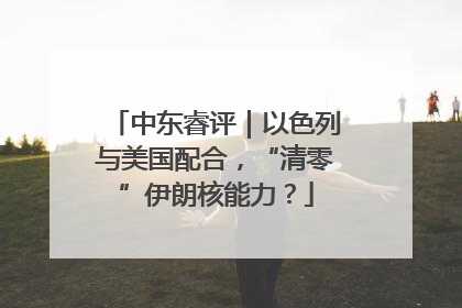 中东睿评｜以色列与美国配合，“清零”伊朗核能力？
