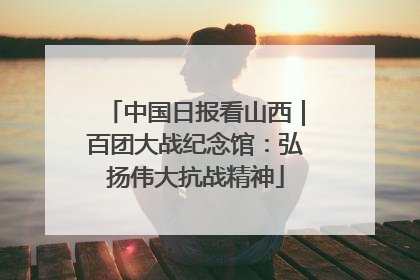 中国日报看山西｜百团大战纪念馆：弘扬伟大抗战精神