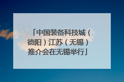 中国装备科技城（德阳）江苏（无锡）推介会在无锡举行