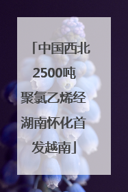 中国西北2500吨聚氯乙烯经湖南怀化首发越南