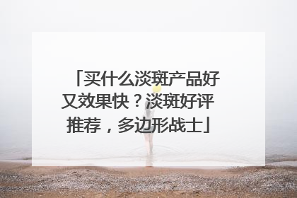 买什么淡斑产品好又效果快？淡斑好评推荐，多边形战士