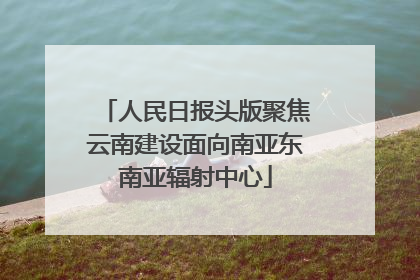 人民日报头版聚焦云南建设面向南亚东南亚辐射中心