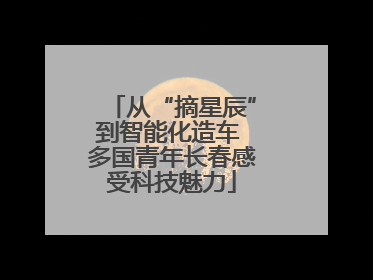 从“摘星辰”到智能化造车 多国青年长春感受科技魅力