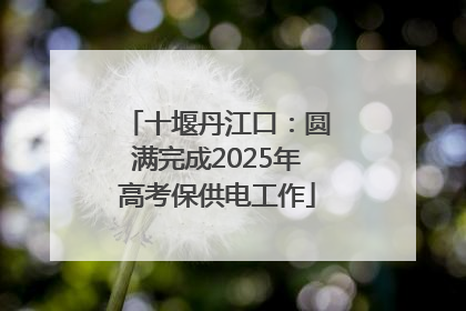 十堰丹江口：圆满完成2025年高考保供电工作