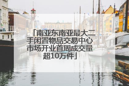 南亚东南亚最大二手闲置物品交易中心市场开业首周成交量超10万件