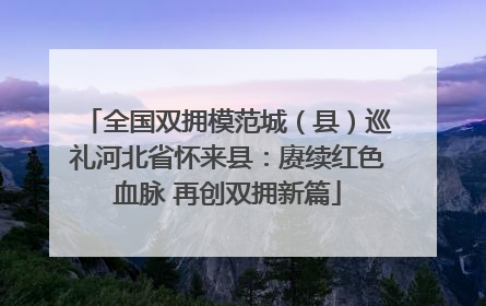 全国双拥模范城（县）巡礼河北省怀来县：赓续红色血脉 再创双拥新篇