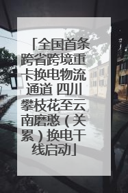 全国首条跨省跨境重卡换电物流通道 四川攀枝花至云南磨憨（关累）换电干线启动