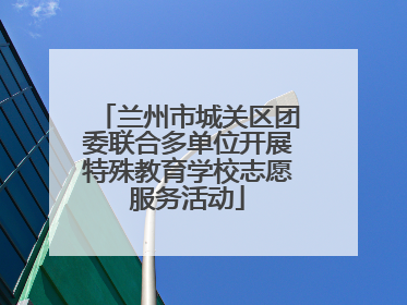 兰州市城关区团委联合多单位开展特殊教育学校志愿服务活动