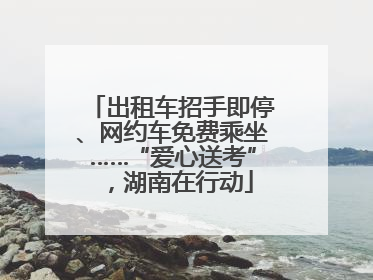出租车招手即停、网约车免费乘坐……“爱心送考”，湖南在行动