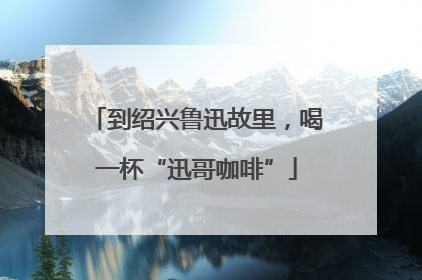 到绍兴鲁迅故里，喝一杯“迅哥咖啡”