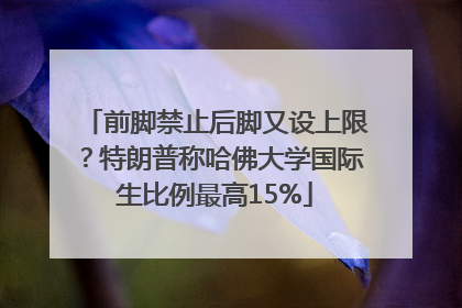 前脚禁止后脚又设上限？特朗普称哈佛大学国际生比例最高15%