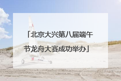 北京大兴第八届端午节龙舟大赛成功举办