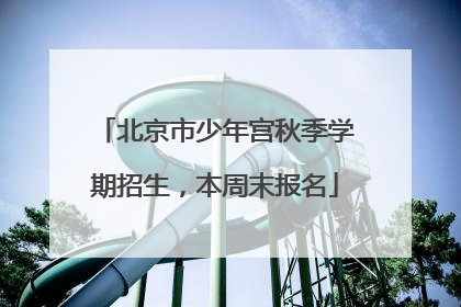 北京市少年宫秋季学期招生，本周末报名