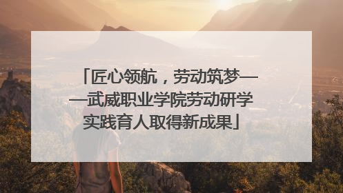 匠心领航，劳动筑梦——武威职业学院劳动研学实践育人取得新成果