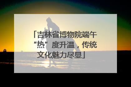 吉林省博物院端午“热”度升温，传统文化魅力尽显