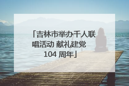 吉林市举办千人联唱活动 献礼建党 104 周年