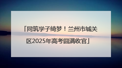 同筑学子绮梦！兰州市城关区2025年高考圆满收官
