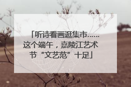 听诗看画逛集市……这个端午，嘉陵江艺术节“文艺范”十足